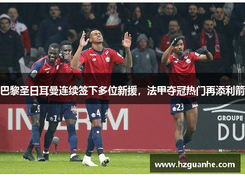 巴黎圣日耳曼连续签下多位新援，法甲夺冠热门再添利箭
