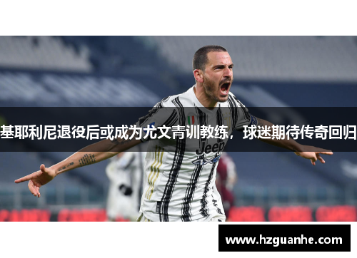 基耶利尼退役后或成为尤文青训教练，球迷期待传奇回归