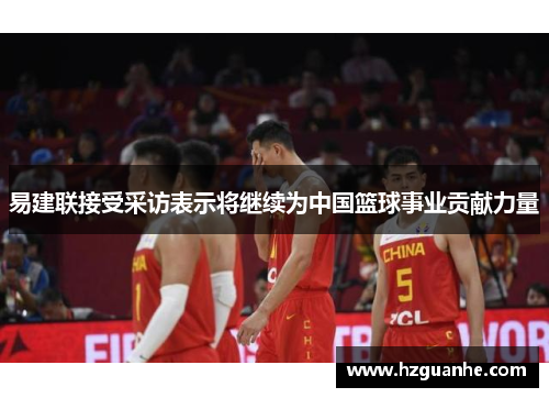 易建联接受采访表示将继续为中国篮球事业贡献力量